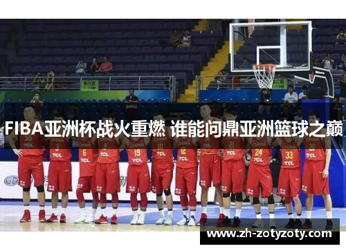 FIBA亚洲杯战火重燃 谁能问鼎亚洲篮球之巅