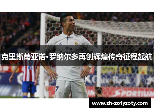 克里斯蒂亚诺·罗纳尔多再创辉煌传奇征程起航