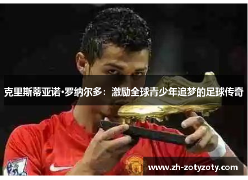 克里斯蒂亚诺·罗纳尔多：激励全球青少年追梦的足球传奇