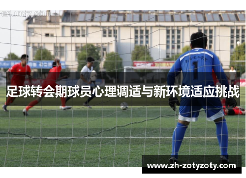 足球转会期球员心理调适与新环境适应挑战